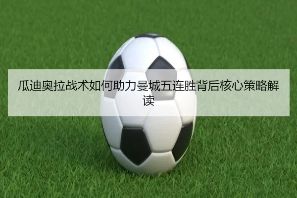 瓜迪奥拉战术如何助力曼城五连胜背后核心策略解读 | feiya